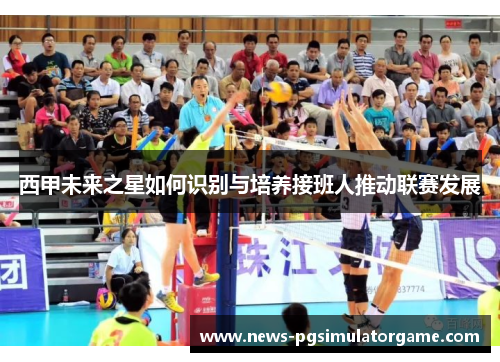 西甲未来之星如何识别与培养接班人推动联赛发展