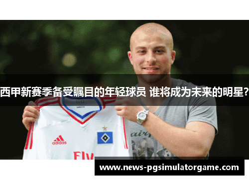 西甲新赛季备受瞩目的年轻球员 谁将成为未来的明星? 西甲新赛季备受瞩目的年轻球员 谁将成为未来的明星?