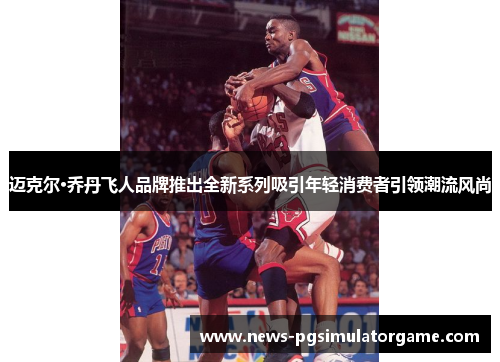 迈克尔·乔丹飞人品牌推出全新系列吸引年轻消费者引领潮流风尚