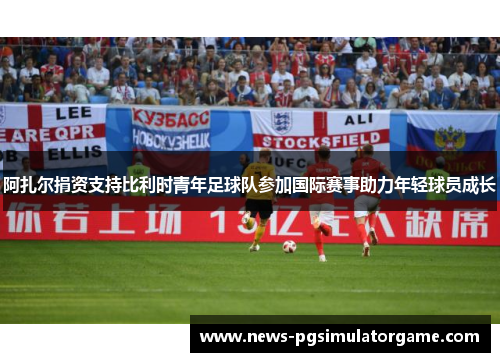 阿扎尔捐资支持比利时青年足球队参加国际赛事助力年轻球员成长